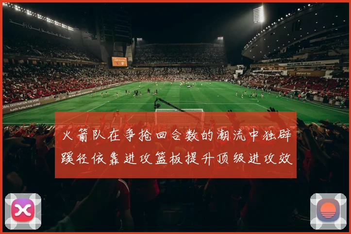 火箭队在争抢回合数的潮流中独辟蹊径依靠进攻篮板提升顶级进攻效率