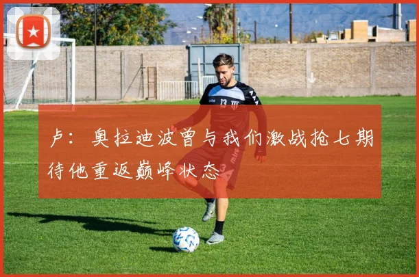 卢：奥拉迪波曾与我们激战抢七期待他重返巅峰状态