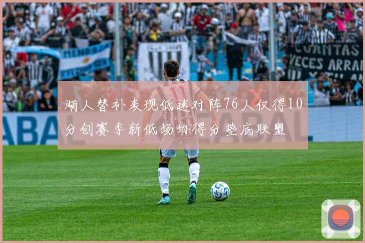 湖人替补表现低迷对阵76人仅得10分创赛季新低场均得分垫底联盟