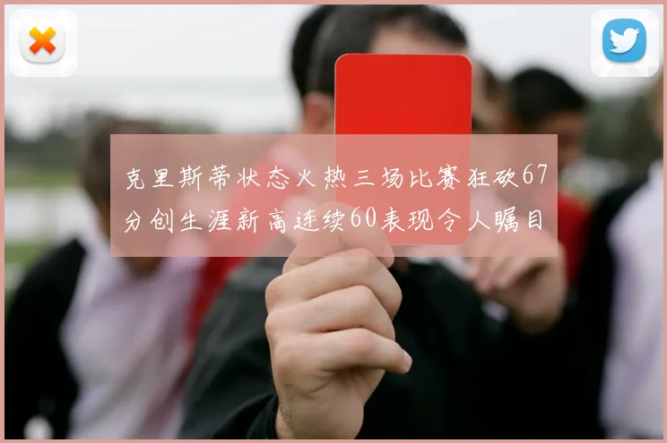 克里斯蒂状态火热三场比赛狂砍67分创生涯新高连续60表现令人瞩目