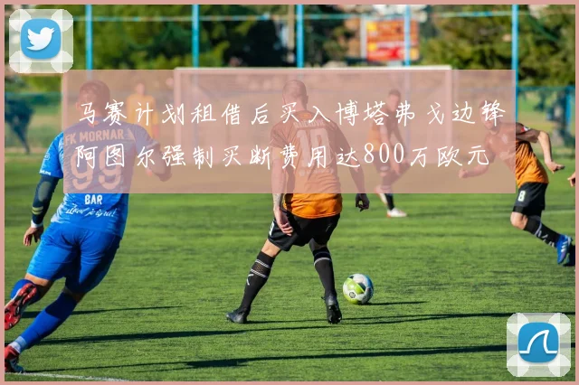 马赛计划租借后买入博塔弗戈边锋阿图尔强制买断费用达800万欧元