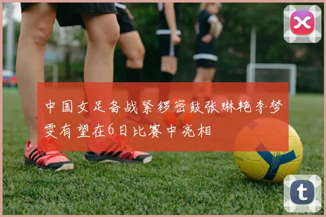 中国女足备战紧锣密鼓张琳艳李梦雯有望在6日比赛中亮相