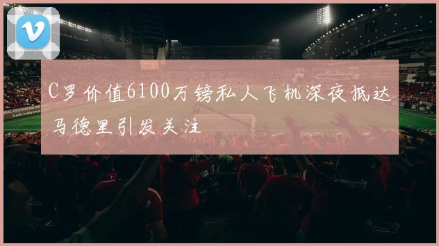 C罗价值6100万镑私人飞机深夜抵达马德里引发关注