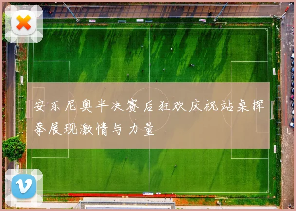 安东尼奥半决赛后狂欢庆祝站桌挥拳展现激情与力量