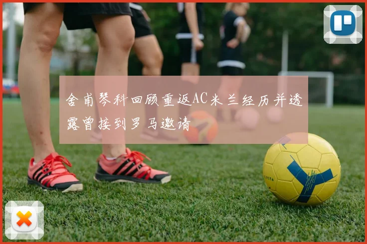舍甫琴科回顾重返AC米兰经历并透露曾接到罗马邀请