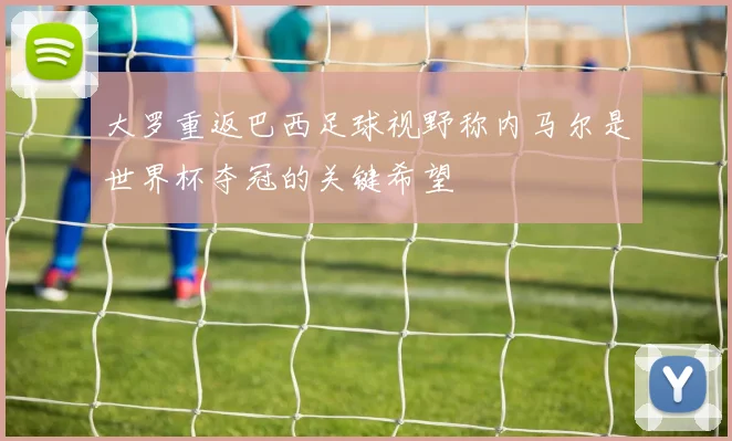 大罗重返巴西足球视野称内马尔是世界杯夺冠的关键希望