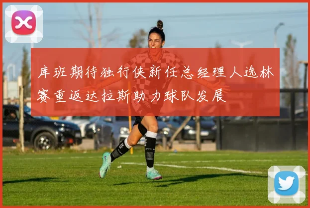 库班期待独行侠新任总经理人选林赛重返达拉斯助力球队发展