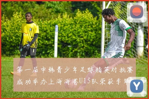 第一届中韩青少年足球精英对抗赛成功举办上海海港U15队荣获季军佳绩