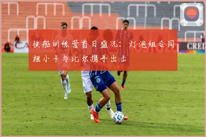 快船训练营首日盛况：灯泡组合同框小卡与比尔携手出击