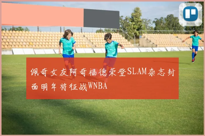 佩奇女友阿奇福德荣登SLAM杂志封面明年将征战WNBA