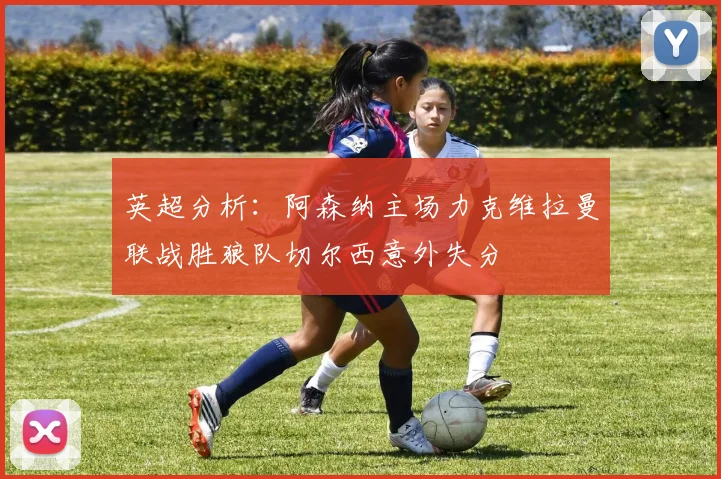 英超分析：阿森纳主场力克维拉曼联战胜狼队切尔西意外失分