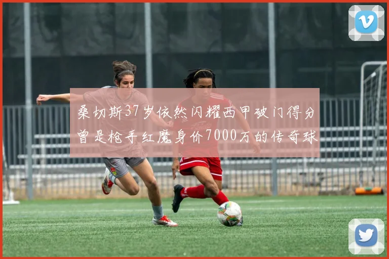 桑切斯37岁依然闪耀西甲破门得分曾是枪手红魔身价7000万的传奇球星