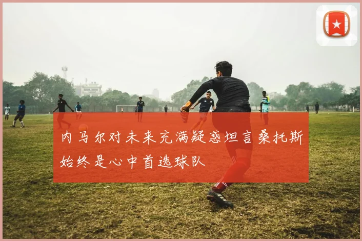 内马尔对未来充满疑惑坦言桑托斯始终是心中首选球队