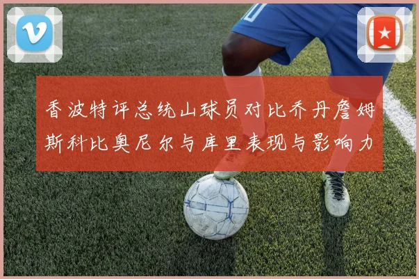 香波特评总统山球员对比乔丹詹姆斯科比奥尼尔与库里表现与影响力