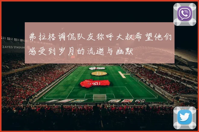 弗拉格调侃队友称呼大叔希望他们感受到岁月的流逝与幽默