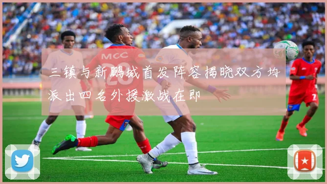 三镇与新鹏城首发阵容揭晓双方均派出四名外援激战在即